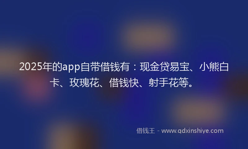 2025年的app自带借钱有：现金贷易宝、小熊白卡、玫瑰花、借钱快、射手花等。