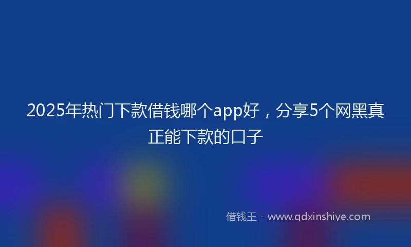 2025年热门下款借钱哪个app好，分享5个网黑真正能下款的口子