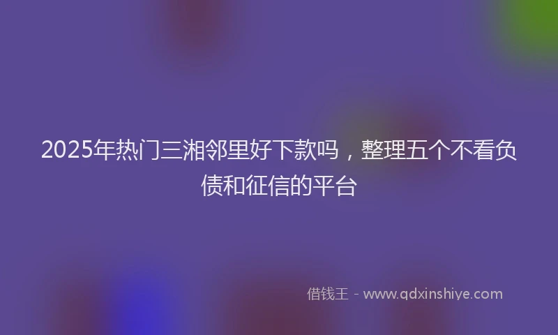 2025年热门三湘邻里好下款吗，整理五个不看负债和征信的平台