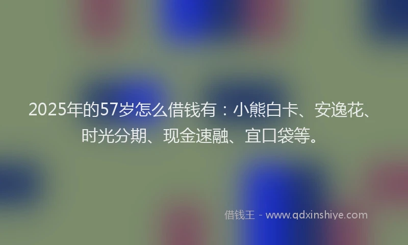 2025年的57岁怎么借钱有：小熊白卡、安逸花、时光分期、现金速融、宜口袋等。