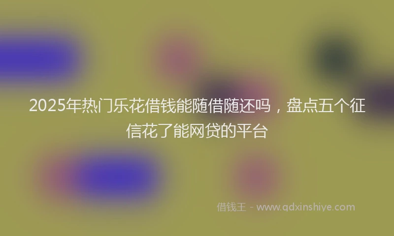 2025年热门乐花借钱能随借随还吗，盘点五个征信花了能网贷的平台