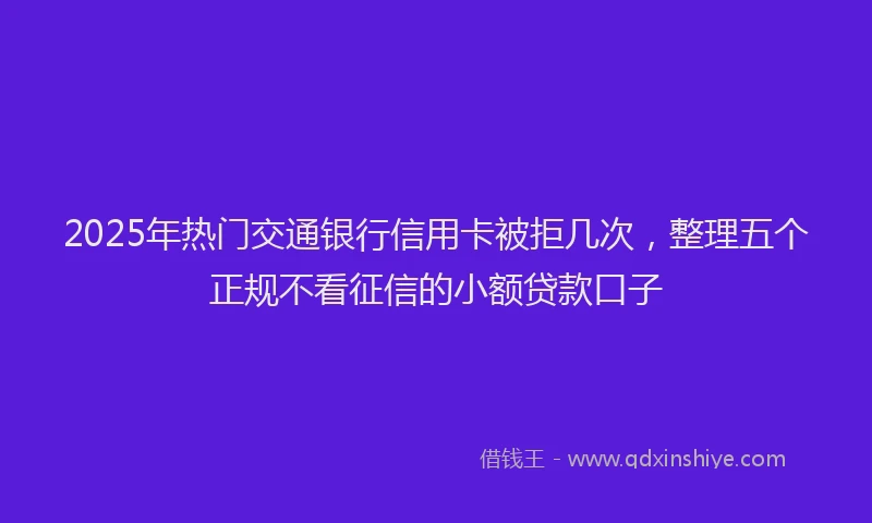 2025年热门交通银行信用卡被拒几次，整理五个正规不看征信的小额贷款口子