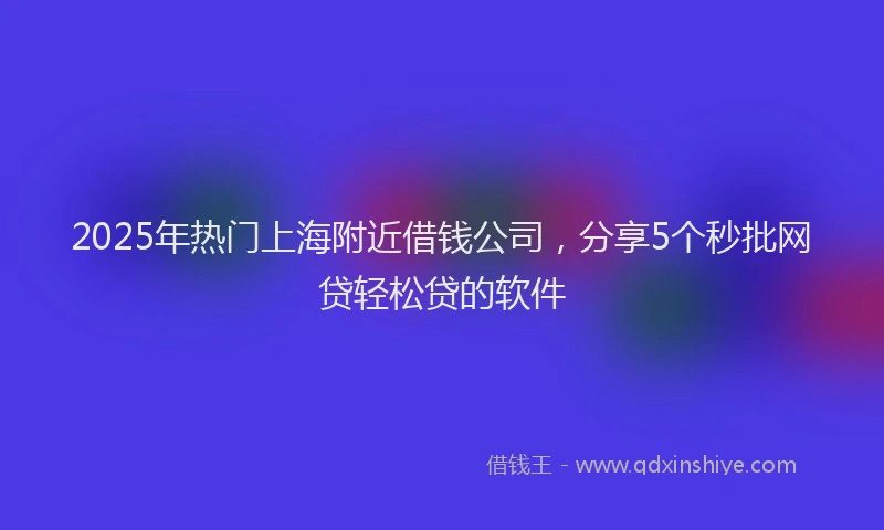 2025年热门上海附近借钱公司，分享5个秒批网贷轻松贷的软件