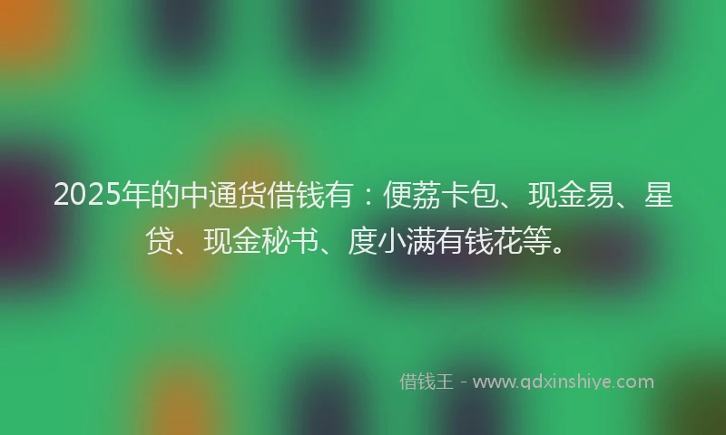 2025年的中通货借钱有：便荔卡包、现金易、星贷、现金秘书、度小满有钱花等。