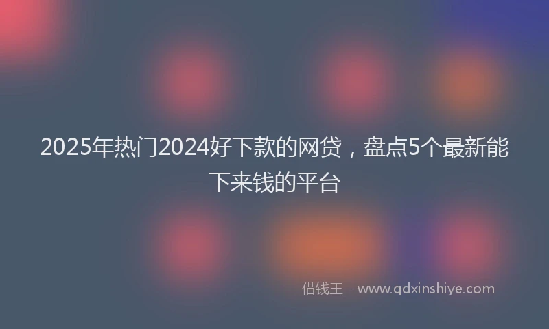 2025年热门2024好下款的网贷，盘点5个最新能下来钱的平台