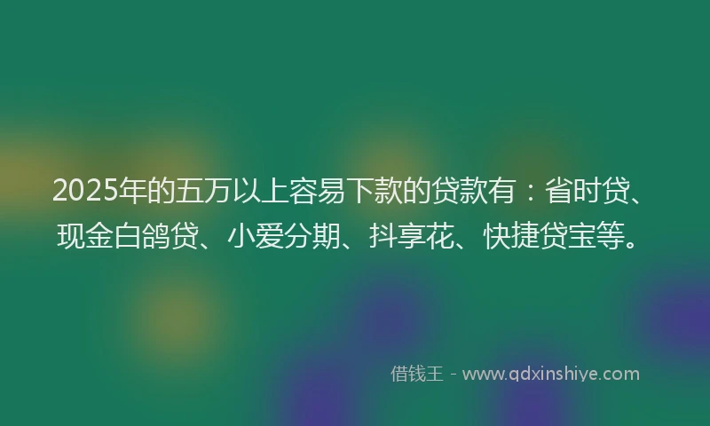 2025年的五万以上容易下款的贷款有：省时贷、现金白鸽贷、小爱分期、抖享花、快捷贷宝等。