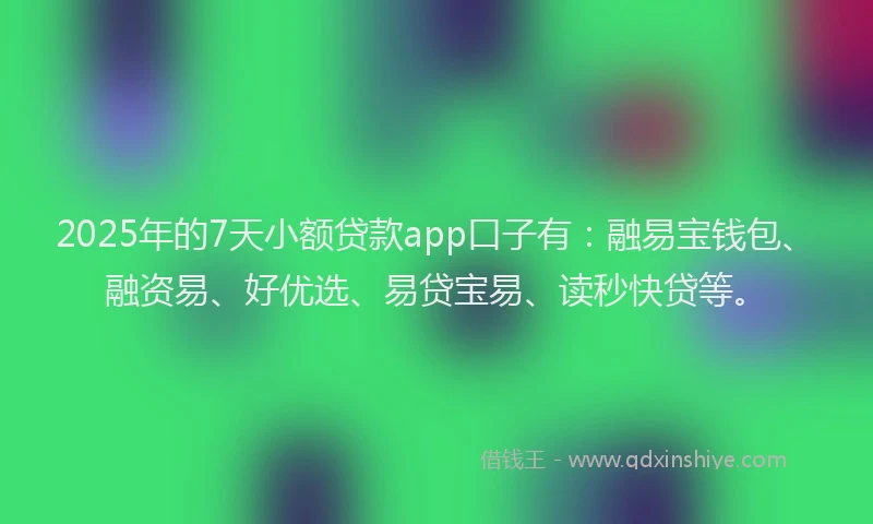 2025年的7天小额贷款app口子有：融易宝钱包、融资易、好优选、易贷宝易、读秒快贷等。