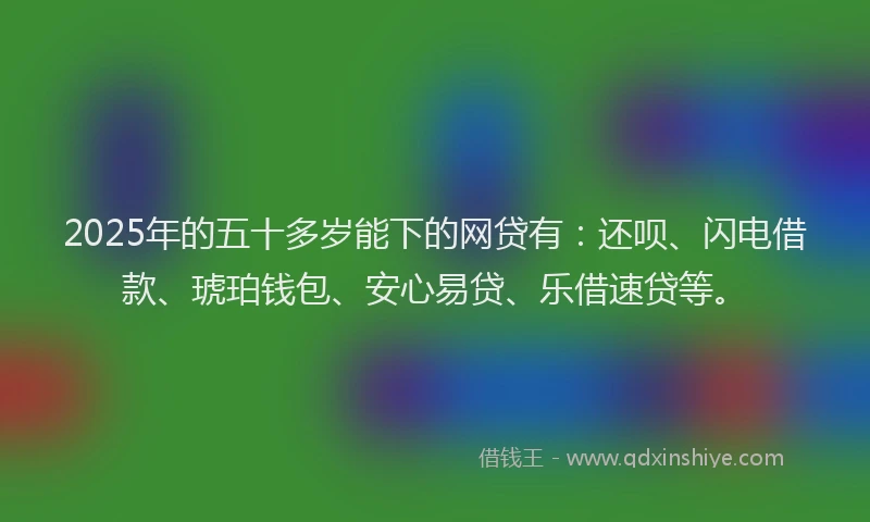 2025年的五十多岁能下的网贷有：还呗、闪电借款、琥珀钱包、安心易贷、乐借速贷等。
