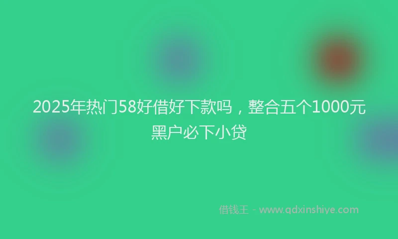 2025年热门58好借好下款吗，整合五个1000元黑户必下小贷