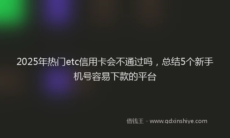 2025年热门etc信用卡会不通过吗，总结5个新手机号容易下款的平台