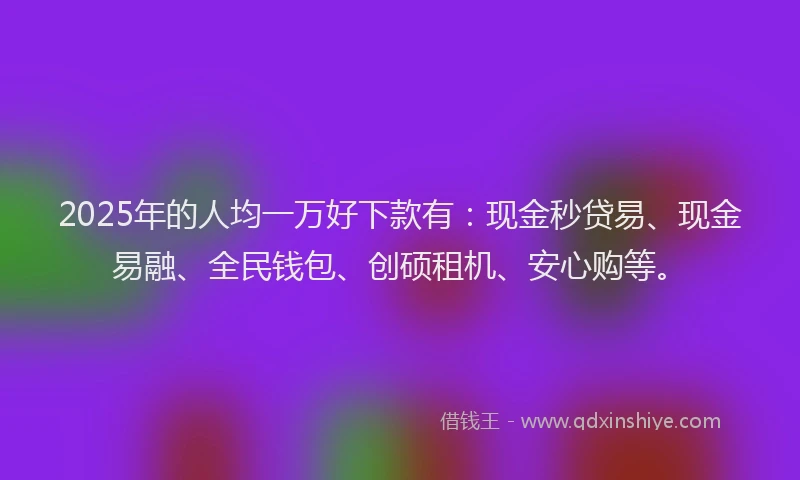 2025年的人均一万好下款有：现金秒贷易、现金易融、全民钱包、创硕租机、安心购等。