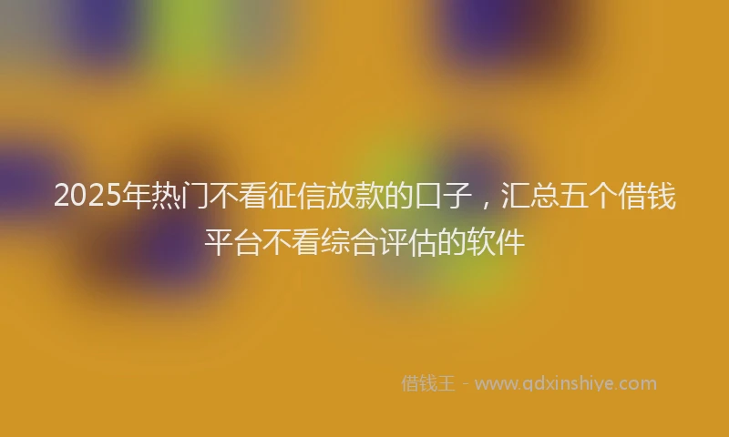 2025年热门不看征信放款的口子，汇总五个借钱平台不看综合评估的软件