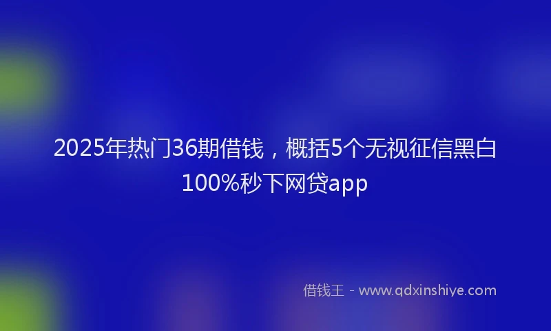 2025年热门36期借钱，概括5个无视征信黑白100%秒下网贷app