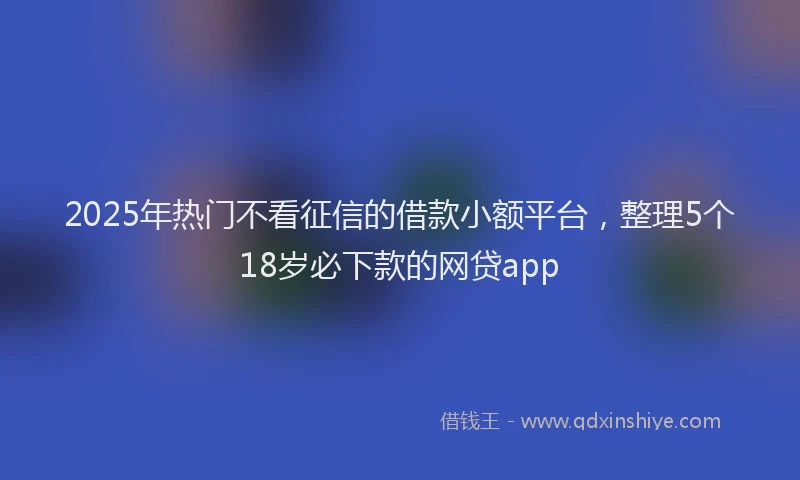 2025年热门不看征信的借款小额平台，整理5个18岁必下款的网贷app
