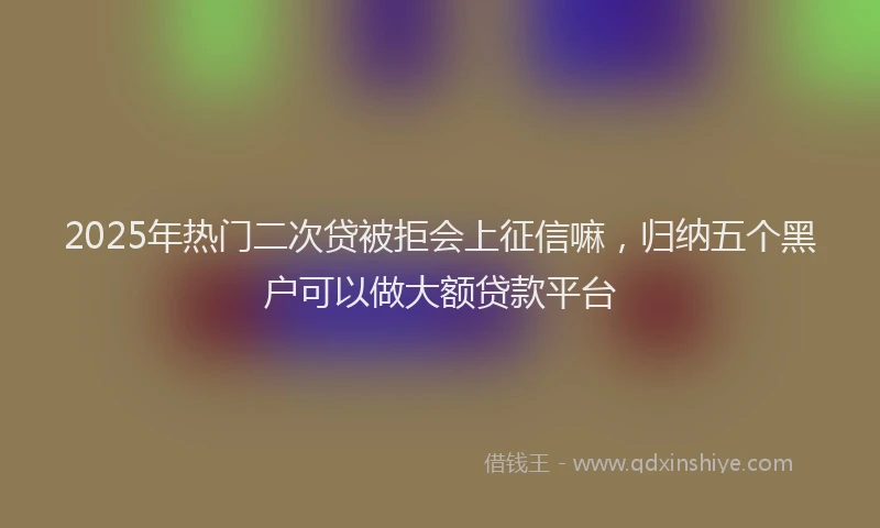 2025年热门二次贷被拒会上征信嘛，归纳五个黑户可以做大额贷款平台