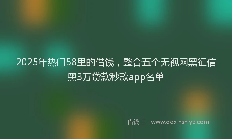 2025年热门58里的借钱，整合五个无视网黑征信黑3万贷款秒款app名单