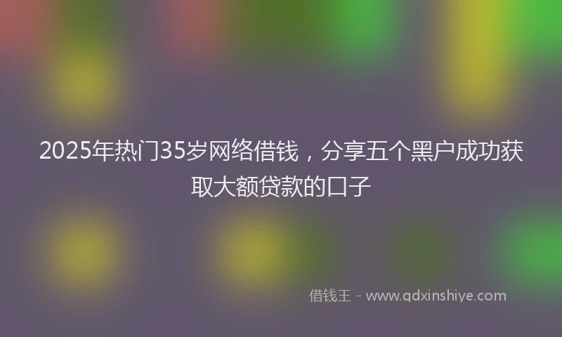 2025年热门35岁网络借钱，分享五个黑户成功获取大额贷款的口子