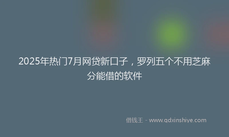 2025年热门7月网贷新口子，罗列五个不用芝麻分能借的软件