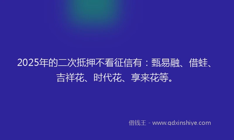 2025年的二次抵押不看征信有：甄易融、借蛙、吉祥花、时代花、享来花等。