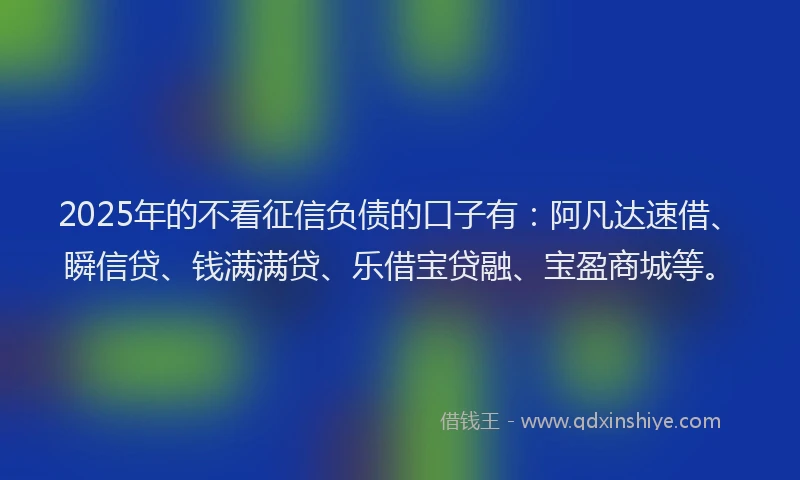 2025年的不看征信负债的口子有：阿凡达速借、瞬信贷、钱满满贷、乐借宝贷融、宝盈商城等。