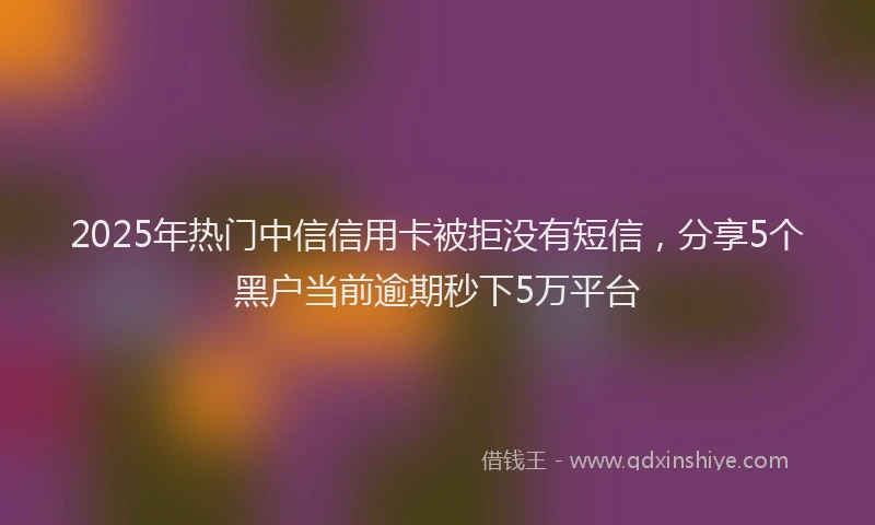 2025年热门中信信用卡被拒没有短信，分享5个黑户当前逾期秒下5万平台