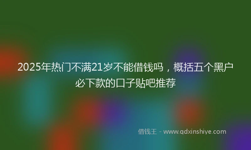 2025年热门不满21岁不能借钱吗，概括五个黑户必下款的口子贴吧推荐