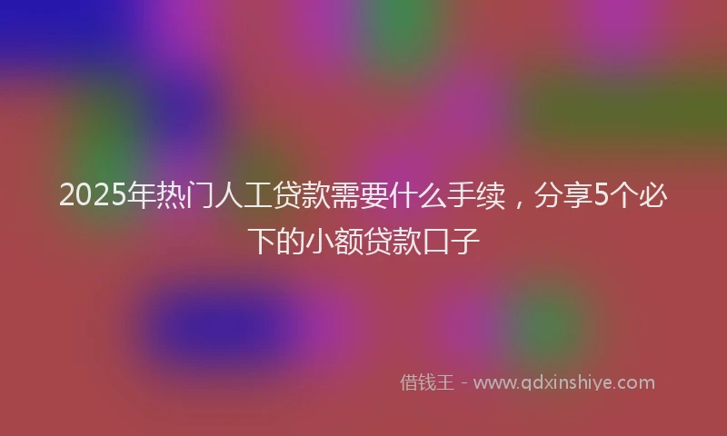 2025年热门人工贷款需要什么手续，分享5个必下的小额贷款口子