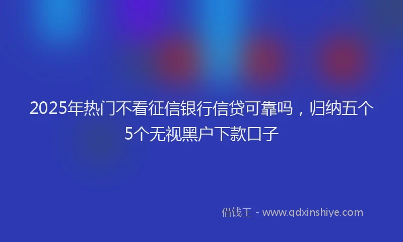 2025年热门不看征信银行信贷可靠吗，归纳五个5个无视黑户下款口子
