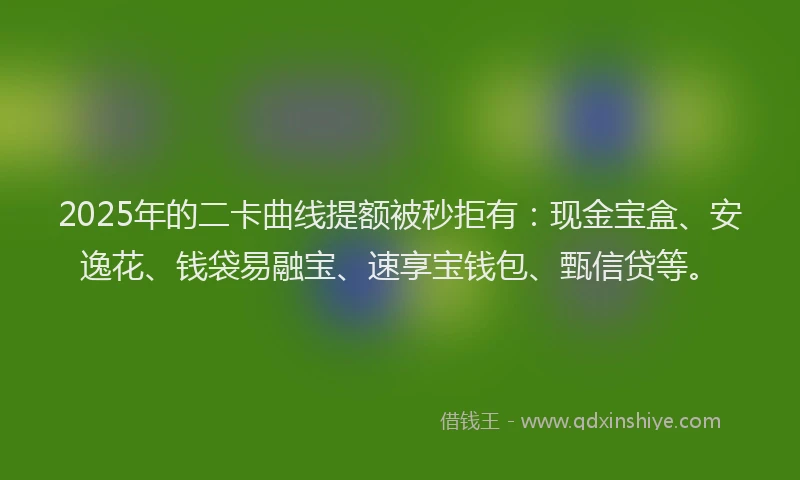 2025年的二卡曲线提额被秒拒有：现金宝盒、安逸花、钱袋易融宝、速享宝钱包、甄信贷等。