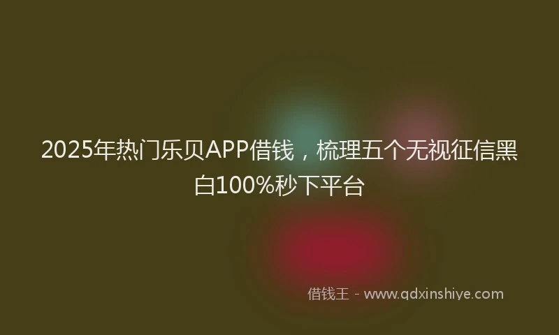2025年热门乐贝APP借钱，梳理五个无视征信黑白100%秒下平台