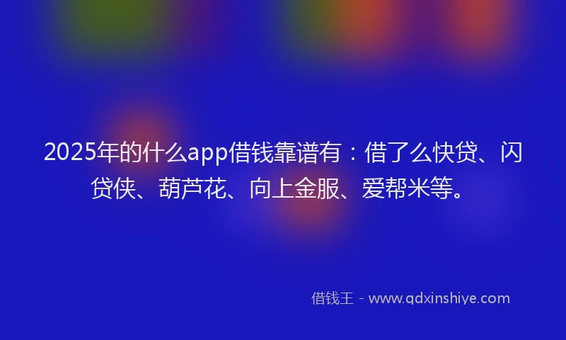 2025年的什么app借钱靠谱有：借了么快贷、闪贷侠、葫芦花、向上金服、爱帮米等。