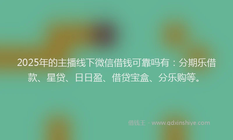 2025年的主播线下微信借钱可靠吗有：分期乐借款、星贷、日日盈、借贷宝盒、分乐购等。