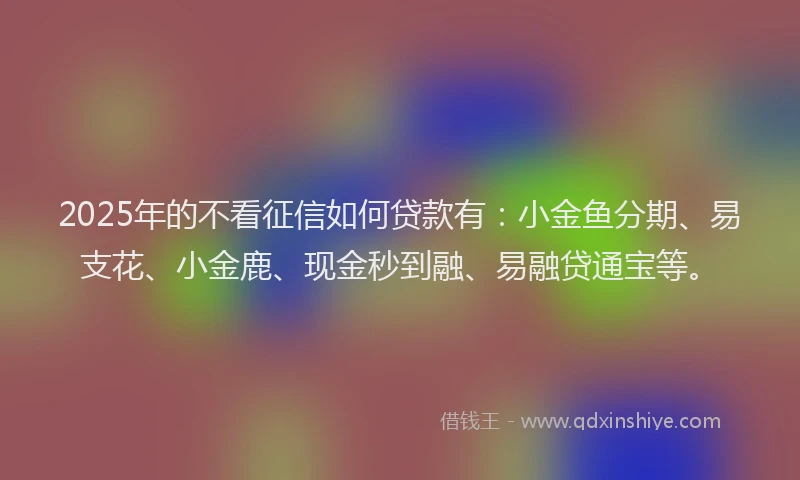 2025年的不看征信如何贷款有：小金鱼分期、易支花、小金鹿、现金秒到融、易融贷通宝等。