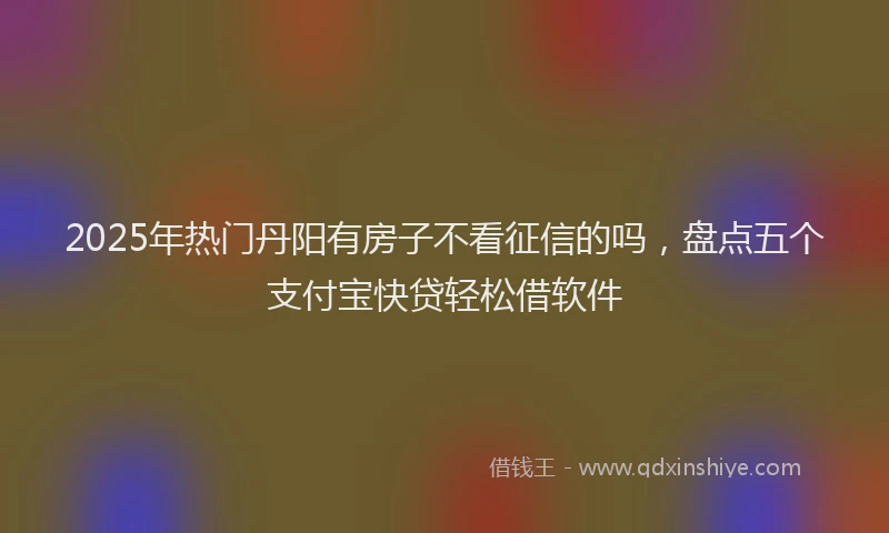 2025年热门丹阳有房子不看征信的吗，盘点五个支付宝快贷轻松借软件