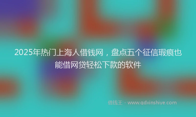 2025年热门上海人借钱网，盘点五个征信瑕疵也能借网贷轻松下款的软件
