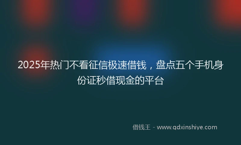 2025年热门不看征信极速借钱，盘点五个手机身份证秒借现金的平台