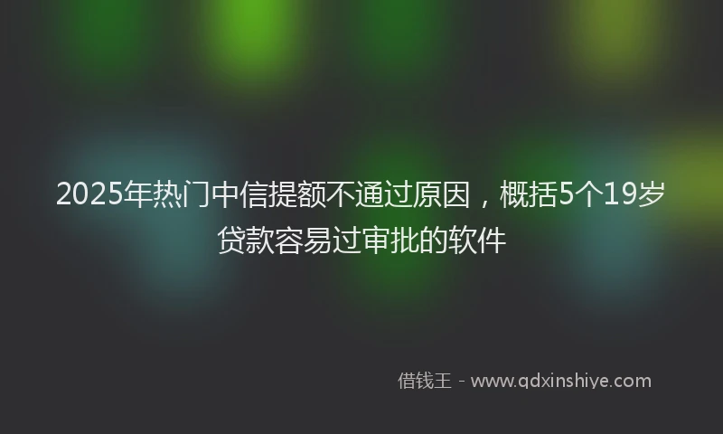 2025年热门中信提额不通过原因，概括5个19岁贷款容易过审批的软件