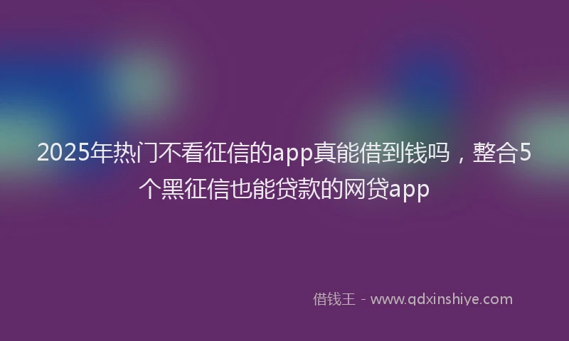2025年热门不看征信的app真能借到钱吗，整合5个黑征信也能贷款的网贷app
