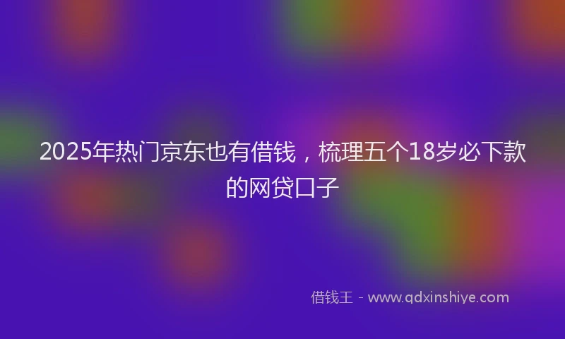 2025年热门京东也有借钱，梳理五个18岁必下款的网贷口子