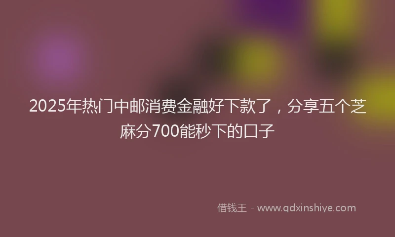 2025年热门中邮消费金融好下款了，分享五个芝麻分700能秒下的口子