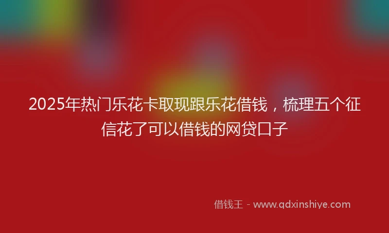 2025年热门乐花卡取现跟乐花借钱，梳理五个征信花了可以借钱的网贷口子