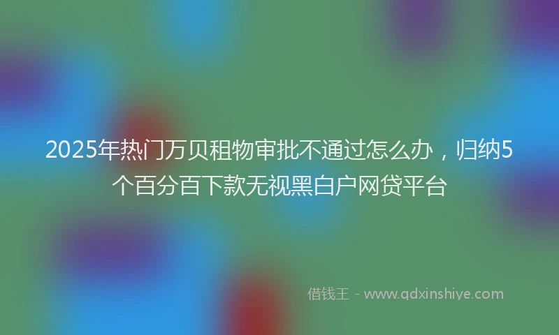 2025年热门万贝租物审批不通过怎么办，归纳5个百分百下款无视黑白户网贷平台