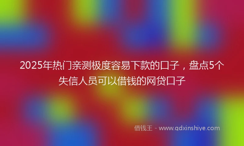 2025年热门亲测极度容易下款的口子，盘点5个失信人员可以借钱的网贷口子