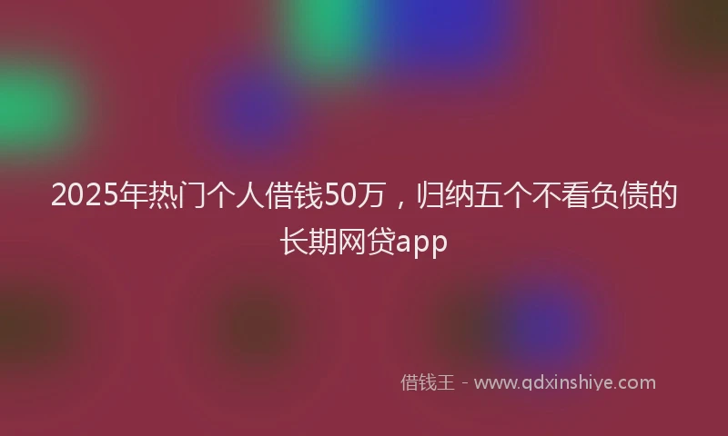 2025年热门个人借钱50万，归纳五个不看负债的长期网贷app