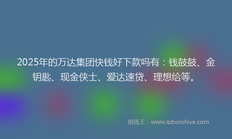 2025年的万达集团快钱好下款吗有：钱鼓鼓、金钥匙、现金侠士、爱达速贷、理想给等。