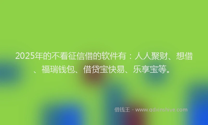 2025年的不看征信借的软件有：人人聚财、想借、福瑞钱包、借贷宝快易、乐享宝等。