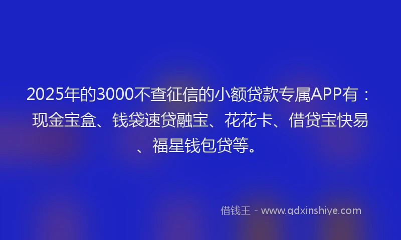 2025年的3000不查征信的小额贷款专属APP有：现金宝盒、钱袋速贷融宝、花花卡、借贷宝快易、福星钱包贷等。