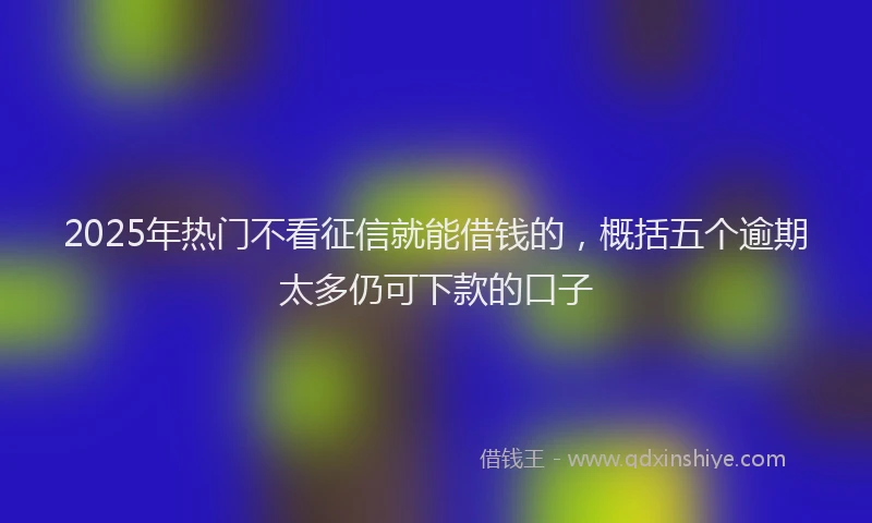 2025年热门不看征信就能借钱的，概括五个逾期太多仍可下款的口子