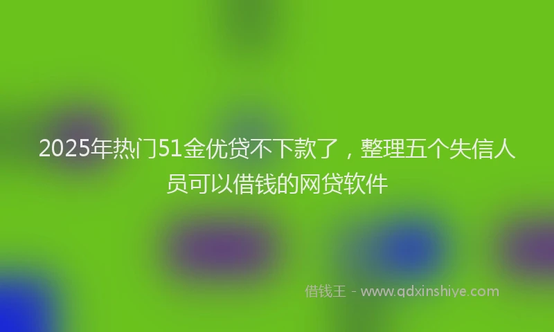 2025年热门51金优贷不下款了，整理五个失信人员可以借钱的网贷软件