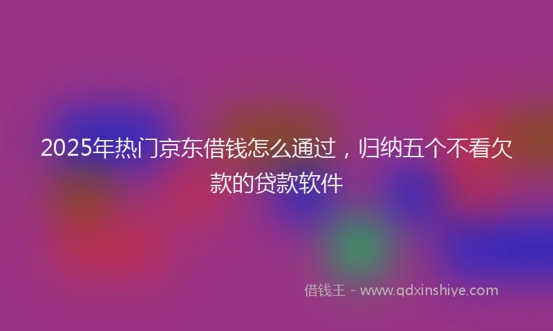 2025年热门京东借钱怎么通过，归纳五个不看欠款的贷款软件
